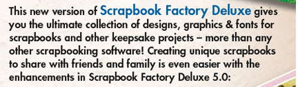 This new version of Scrapbook Factory Deluxe gives you the ultimate collection of designs, graphics & fonts for scrapbooks and other keepsake projects - more than any other scrapbooking software! Creating unique scrapbooks to share with friends and family is even easier with the enhancements in Scrapbook Factory Deluxe 5.0